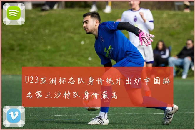 U23亚洲杯各队身价统计出炉中国排名第三沙特队身价最高