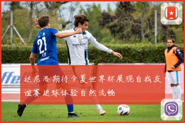 达尼洛期待今夏世界杯展现自我友谊赛进球体验自然流畅