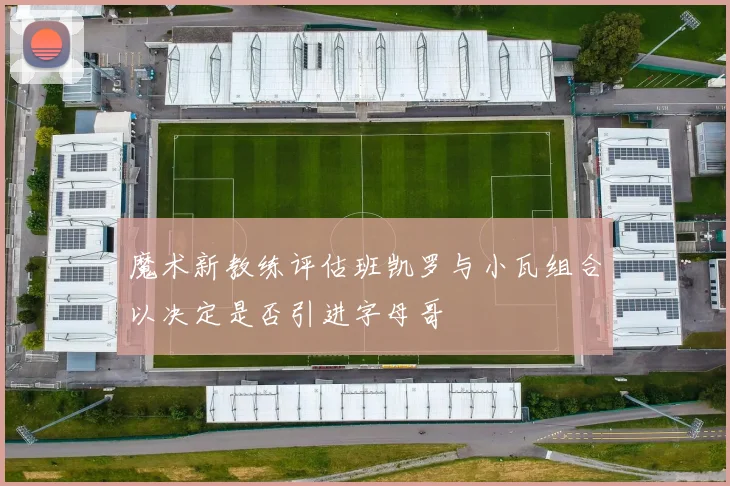 魔术新教练评估班凯罗与小瓦组合以决定是否引进字母哥