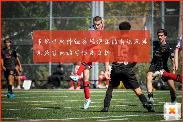 卡恩对纳帅征召诺伊尔的看法及其未来言论的可信度分析