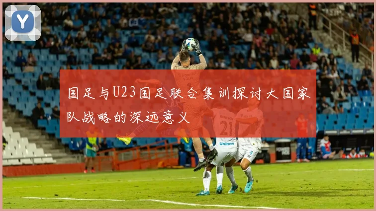 国足与U23国足联合集训探讨大国家队战略的深远意义
