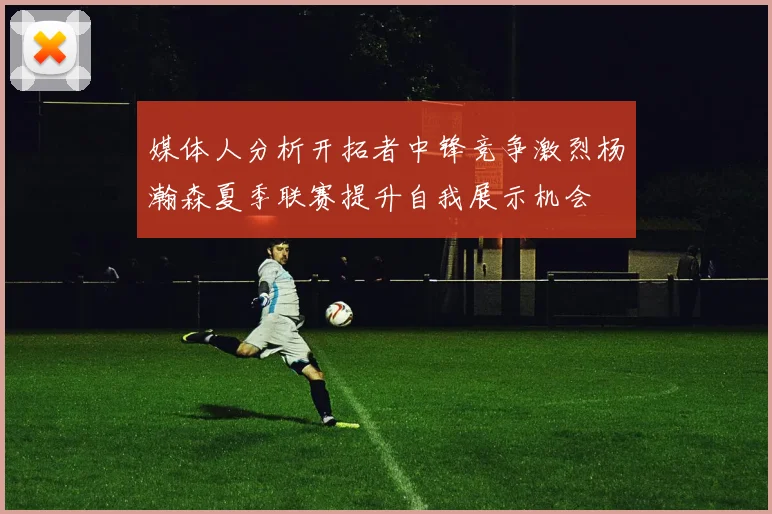 媒体人分析开拓者中锋竞争激烈杨瀚森夏季联赛提升自我展示机会