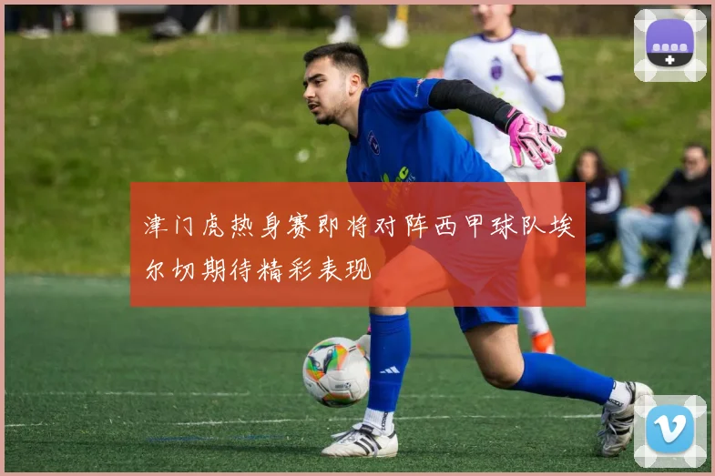 津门虎热身赛即将对阵西甲球队埃尔切期待精彩表现
