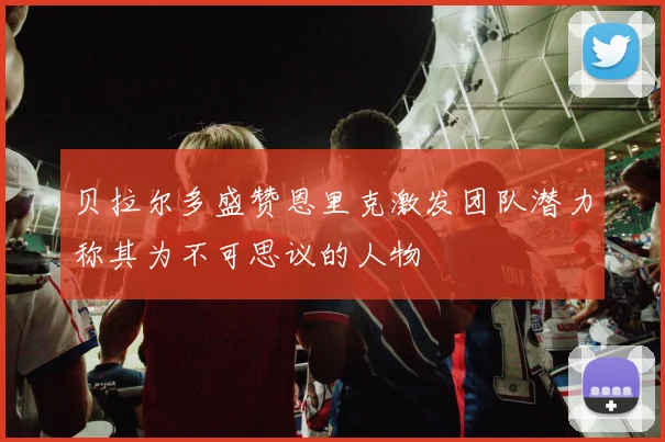 贝拉尔多盛赞恩里克激发团队潜力称其为不可思议的人物