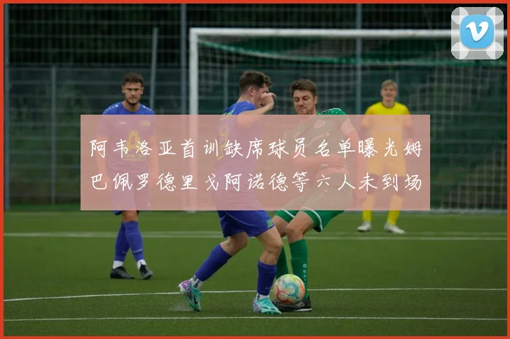阿韦洛亚首训缺席球员名单曝光姆巴佩罗德里戈阿诺德等六人未到场