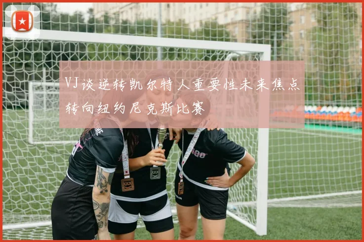 VJ谈逆转凯尔特人重要性未来焦点转向纽约尼克斯比赛