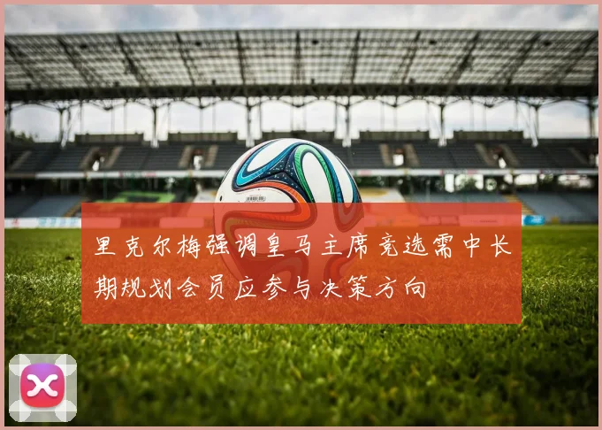 里克尔梅强调皇马主席竞选需中长期规划会员应参与决策方向