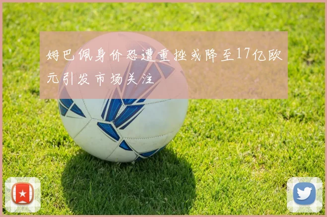 姆巴佩身价恐遭重挫或降至17亿欧元引发市场关注