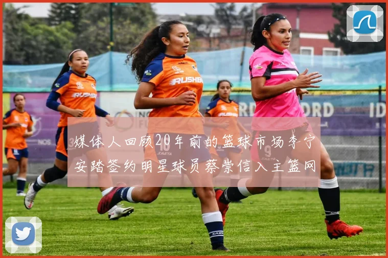 媒体人回顾20年前的篮球市场李宁安踏签约明星球员蔡崇信入主篮网的时代变迁