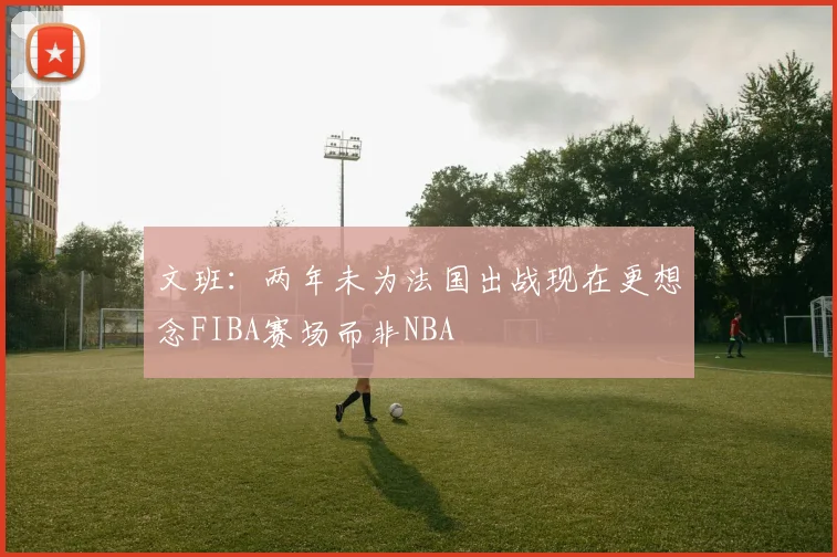 文班：两年未为法国出战现在更想念FIBA赛场而非NBA