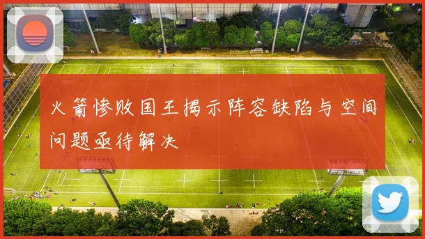 火箭惨败国王揭示阵容缺陷与空间问题亟待解决
