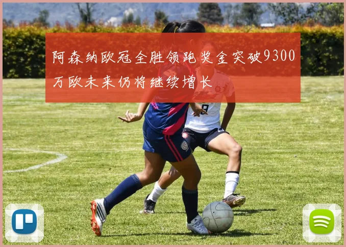 阿森纳欧冠全胜领跑奖金突破9300万欧未来仍将继续增长