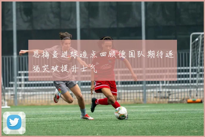 恩梅查进球造点回顾德国队期待逐场突破提升士气