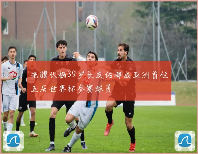 老骥伏枥39岁长友佑都成亚洲首位五届世界杯参赛球员