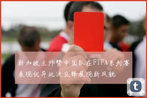 新加坡主帅赞中国队在FIFA系列赛表现优异此次交锋展现新风貌