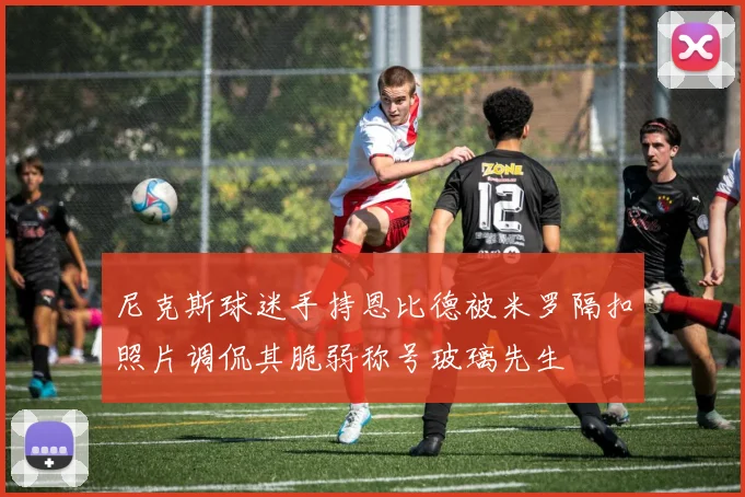 尼克斯球迷手持恩比德被米罗隔扣照片调侃其脆弱称号玻璃先生