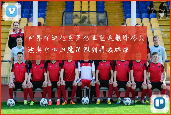 世界杯巡礼克罗地亚重返巅峰格瓦迪奥尔回归魔笛佩剑再战辉煌