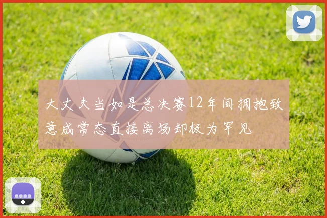 大丈夫当如是总决赛12年间拥抱致意成常态直接离场却极为罕见