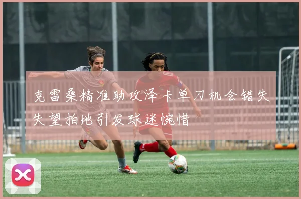 克雷桑精准助攻泽卡单刀机会错失失望拍地引发球迷惋惜