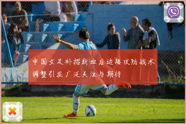 中国女足补招新血后边路攻防战术调整引发广泛关注与期待