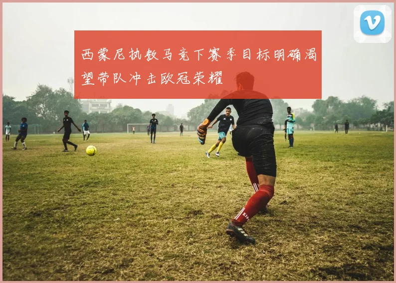 西蒙尼执教马竞下赛季目标明确渴望带队冲击欧冠荣耀