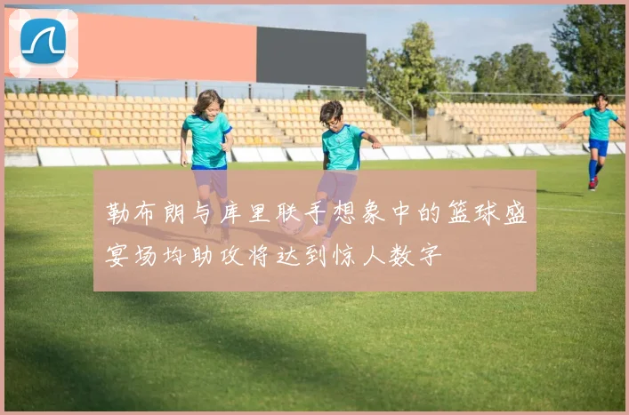 勒布朗与库里联手想象中的篮球盛宴场均助攻将达到惊人数字