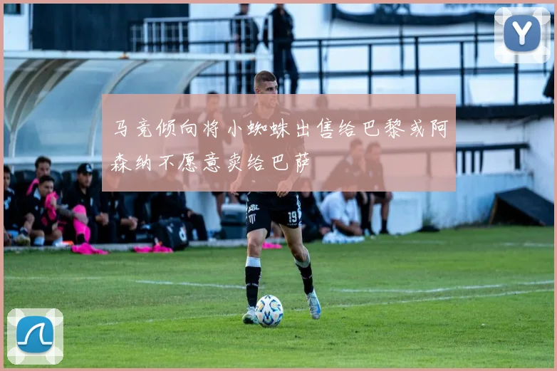 马竞倾向将小蜘蛛出售给巴黎或阿森纳不愿意卖给巴萨