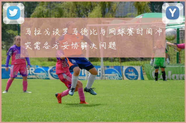 马拉戈谈罗马德比与网球赛时间冲突需各方妥协解决问题