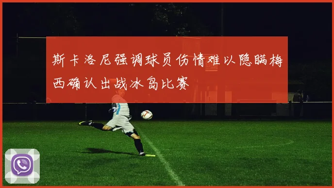 斯卡洛尼强调球员伤情难以隐瞒梅西确认出战冰岛比赛